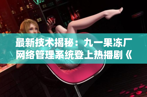 最新技术揭秘：九一果冻厂网络管理系统登上热播剧《红桃》