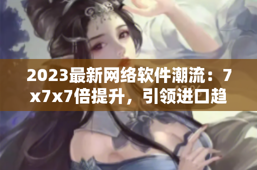 2023最新网络软件潮流：7x7x7倍提升，引领进口趋势