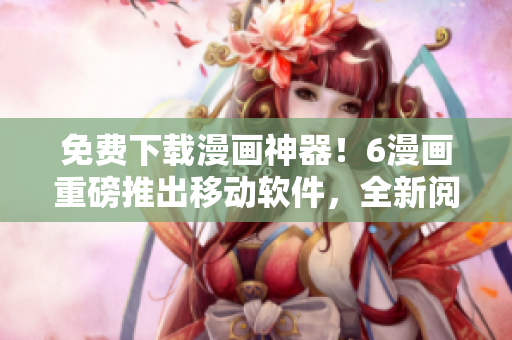 免费下载漫画神器！6漫画重磅推出移动软件，全新阅读体验精彩不断！