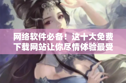 网络软件必备！这十大免费下载网站让你尽情体验最受欢迎的软件