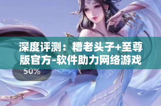深度评测：糟老头子+至尊版官方-软件助力网络游戏体验升级