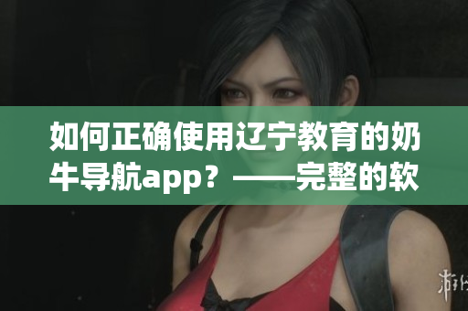 如何正确使用辽宁教育的奶牛导航app？——完整的软件指南