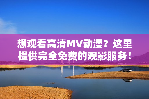 想观看高清MV动漫？这里提供完全免费的观影服务！