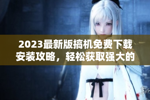 2023最新版搞机免费下载安装攻略，轻松获取强大的软件功能