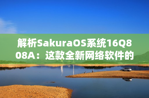 解析SakuraOS系统16Q808A：这款全新网络软件的特点及应用