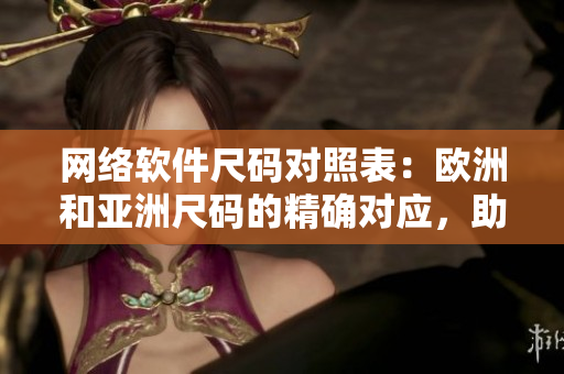 网络软件尺码对照表：欧洲和亚洲尺码的精确对应，助你打造适合的软件！
