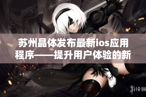 苏州晶体发布最新ios应用程序——提升用户体验的新利器！