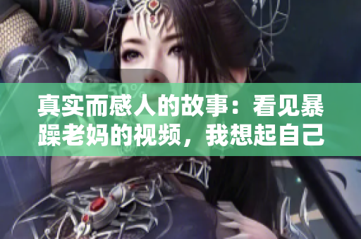 真实而感人的故事：看见暴躁老妈的视频，我想起自己的亲人
