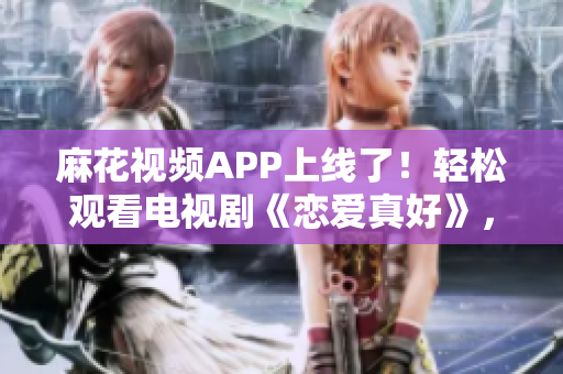麻花视频APP上线了！轻松观看电视剧《恋爱真好》，体验流畅的观影服务