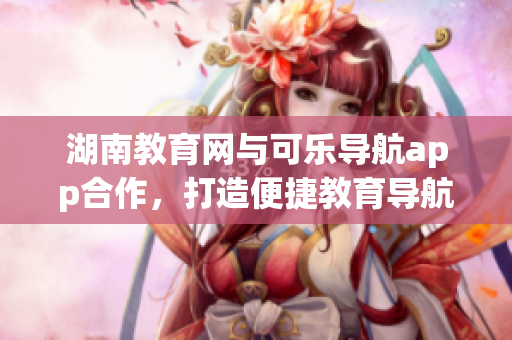 湖南教育网与可乐导航app合作，打造便捷教育导航新体验