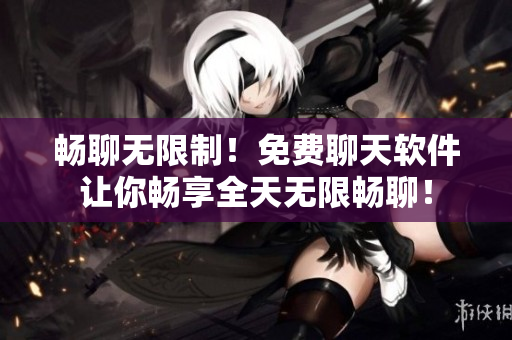 畅聊无限制！免费聊天软件让你畅享全天无限畅聊！