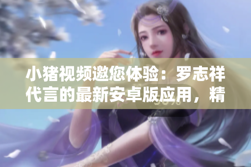 小猪视频邀您体验：罗志祥代言的最新安卓版应用，精彩视频无限享受