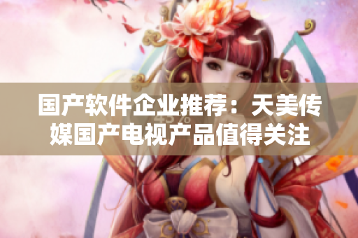 国产软件企业推荐：天美传媒国产电视产品值得关注