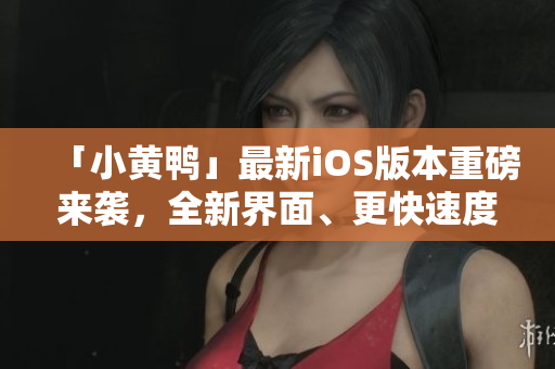 「小黄鸭」最新iOS版本重磅来袭，全新界面、更快速度！