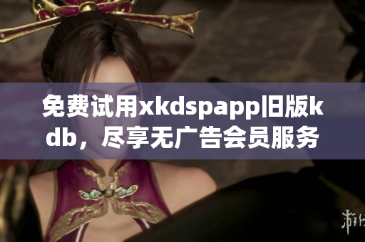 免费试用xkdspapp旧版kdb，尽享无广告会员服务