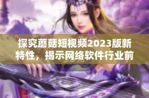 探究蘑菇短视频2023版新特性，揭示网络软件行业前沿趋势
