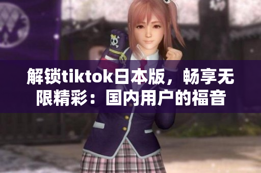 解锁tiktok日本版，畅享无限精彩：国内用户的福音