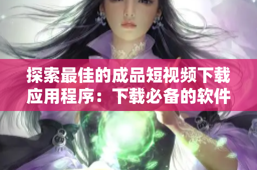 探索最佳的成品短视频下载应用程序：下载必备的软件清单