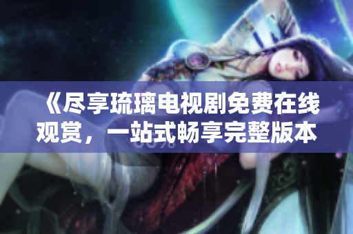 《尽享琉璃电视剧免费在线观赏，一站式畅享完整版本内容》