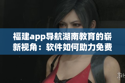 福建app导航湖南教育的崭新视角：软件如何助力免费教育
