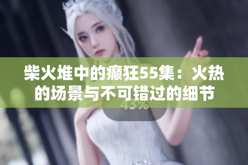 柴火堆中的癫狂55集：火热的场景与不可错过的细节