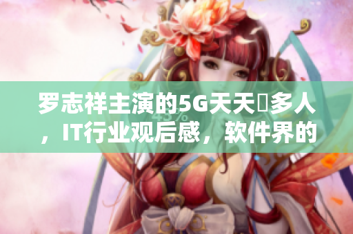 罗志祥主演的5G天天奭多人，IT行业观后感，软件界的新亮点