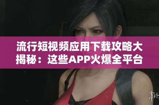 流行短视频应用下载攻略大揭秘：这些APP火爆全平台，满足你各种视频需求