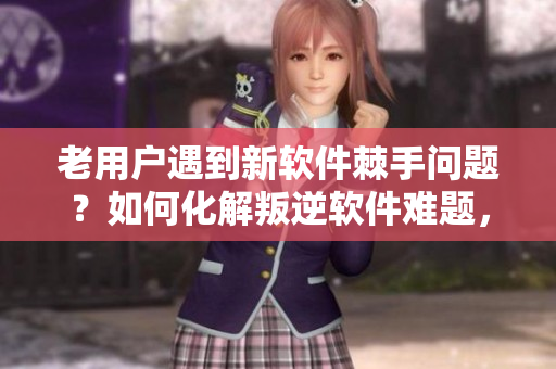 老用户遇到新软件棘手问题？如何化解叛逆软件难题，让老手轻松上手？