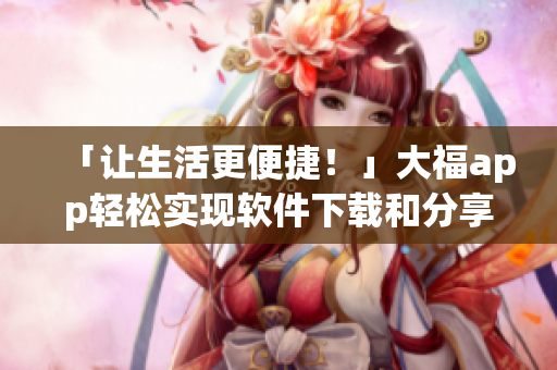 「让生活更便捷！」大福app轻松实现软件下载和分享