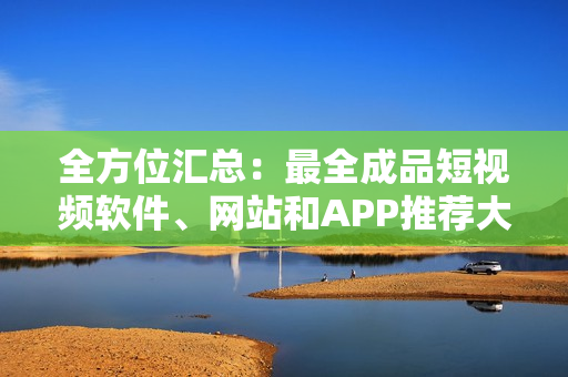 全方位汇总：最全成品短视频软件、网站和APP推荐大全