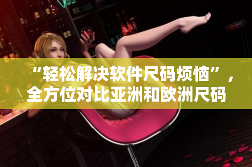 “轻松解决软件尺码烦恼”，全方位对比亚洲和欧洲尺码工具箱！