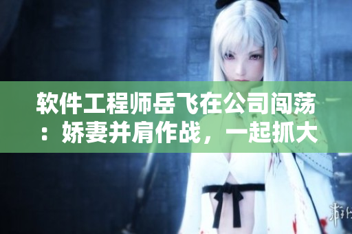 软件工程师岳飞在公司闯荡：娇妻并肩作战，一起抓大件策划软件方案