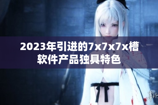 2023年引进的7x7x7x槽软件产品独具特色
