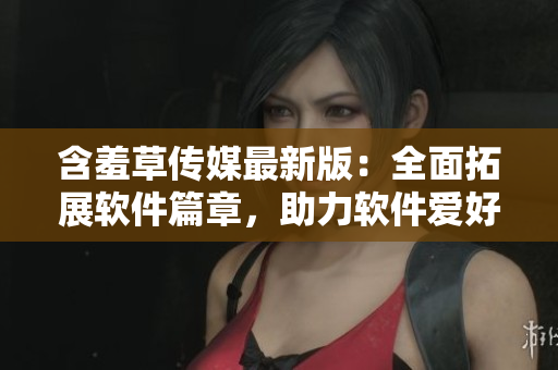 含羞草传媒最新版：全面拓展软件篇章，助力软件爱好者们更深入了解