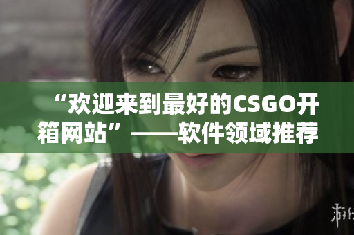 “欢迎来到最好的CSGO开箱网站”——软件领域推荐的优质开箱网站