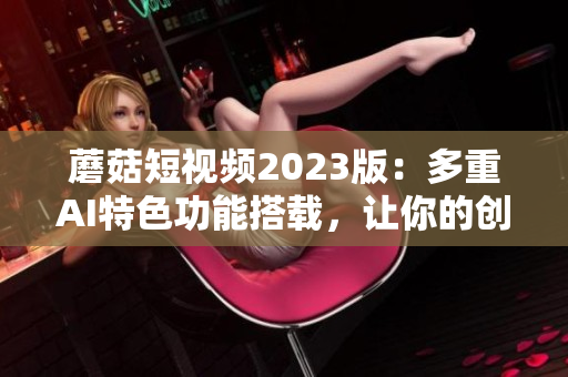 蘑菇短视频2023版：多重AI特色功能搭载，让你的创意更自由