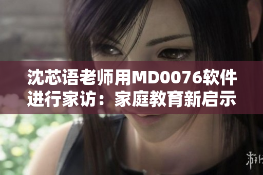 沈芯语老师用MD0076软件进行家访：家庭教育新启示