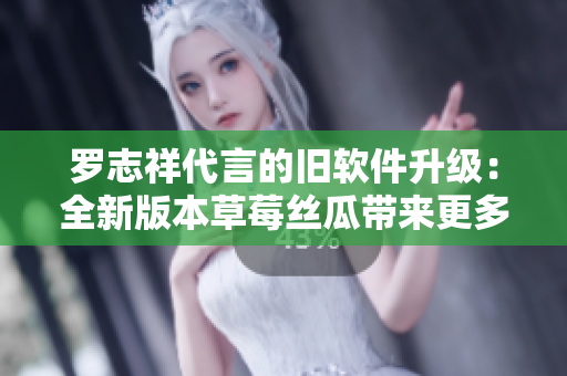 罗志祥代言的旧软件升级：全新版本草莓丝瓜带来更多惊喜