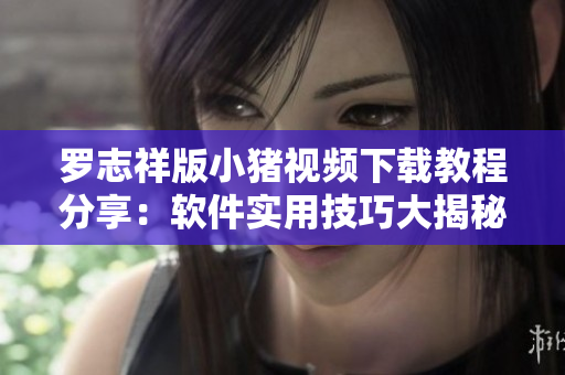 罗志祥版小猪视频下载教程分享：软件实用技巧大揭秘