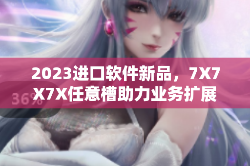2023进口软件新品，7X7X7X任意槽助力业务扩展