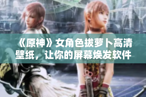 《原神》女角色拔萝卜高清壁纸，让你的屏幕焕发软件之美！