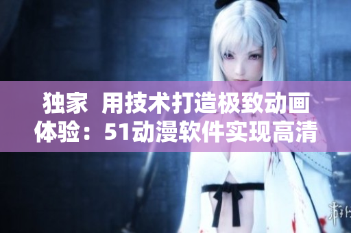 独家  用技术打造极致动画体验：51动漫软件实现高清流畅播放