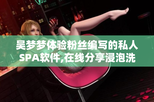 吴梦梦体验粉丝编写的私人SPA软件,在线分享浸泡洗澡乐趣