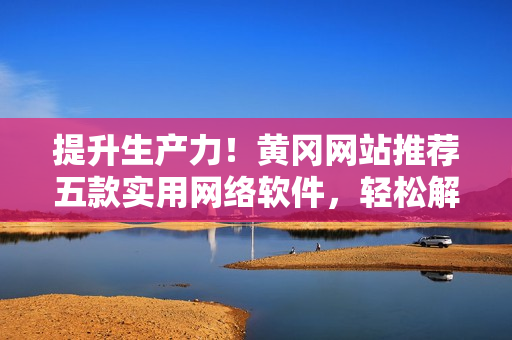 提升生产力！黄冈网站推荐五款实用网络软件，轻松解决工作难题