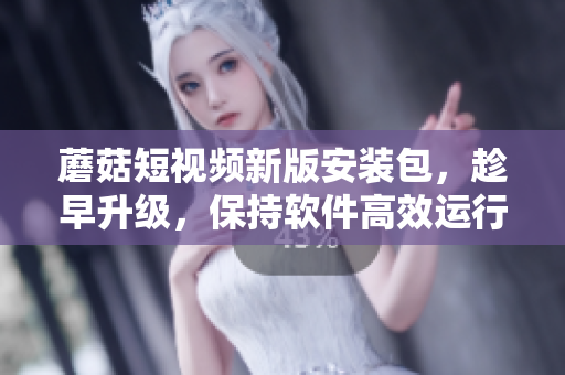 蘑菇短视频新版安装包，趁早升级，保持软件高效运行