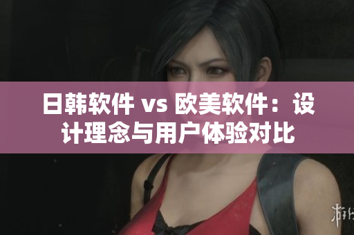 日韩软件 vs 欧美软件：设计理念与用户体验对比
