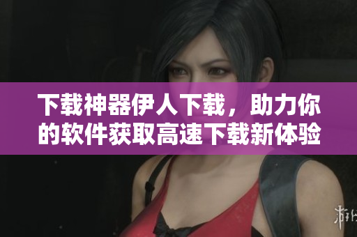 下载神器伊人下载，助力你的软件获取高速下载新体验
