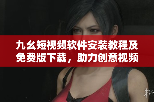 九幺短视频软件安装教程及免费版下载，助力创意视频创作！