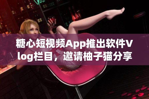 糖心短视频App推出软件Vlog栏目，邀请柚子猫分享软件开发心得