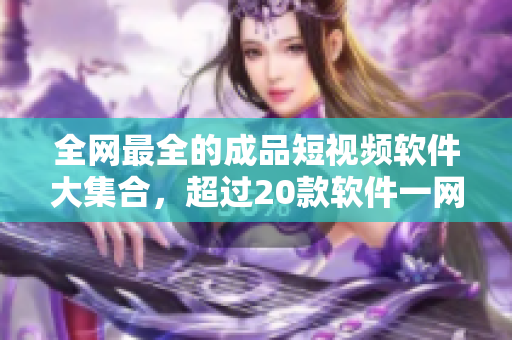 全网最全的成品短视频软件大集合，超过20款软件一网打尽！